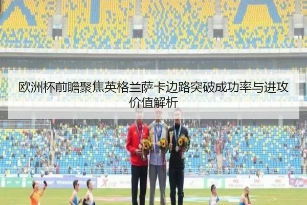 欧洲杯前瞻聚焦英格兰萨卡边路突破成功率与进攻价值解析