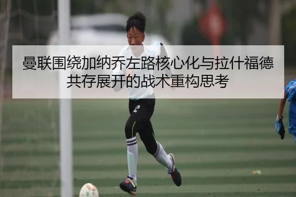 曼联围绕加纳乔左路核心化与拉什福德共存展开的战术重构思考 | kaiyun
