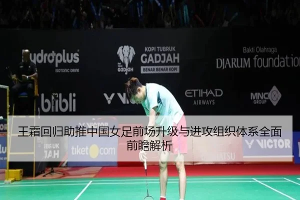 王霜回归助推中国女足前场升级与进攻组织体系全面前瞻解析