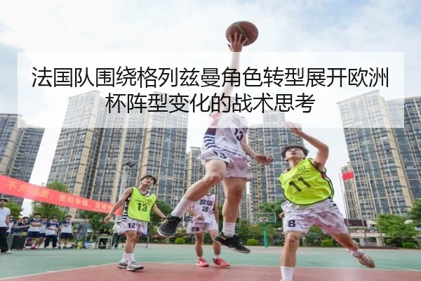 法国队围绕格列兹曼角色转型展开欧洲杯阵型变化的战术思考 - kaiyun
