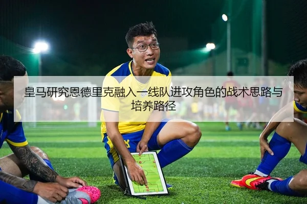 皇马研究恩德里克融入一线队进攻角色的战术思路与培养路径