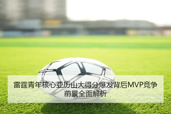 雷霆青年核心亚历山大得分爆发背后MVP竞争前景全面解析（kaiyun）